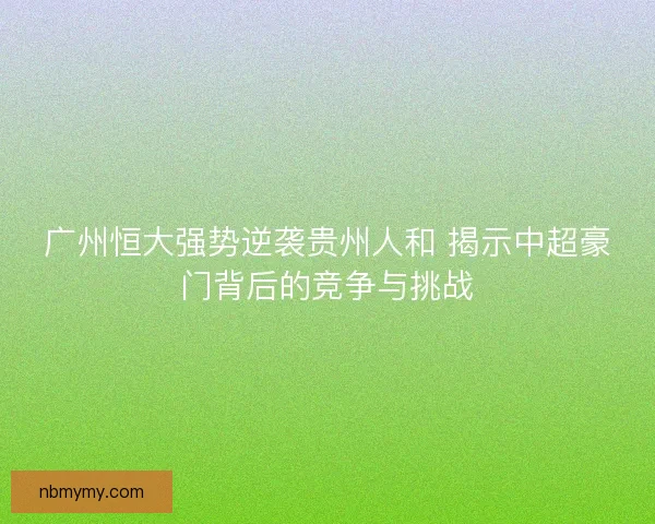 广州恒大强势逆袭贵州人和 揭示中超豪门背后的竞争与挑战