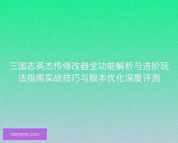 三国志英杰传修改器全功能解析与进阶玩法指南实战技巧与版本优化深度评测