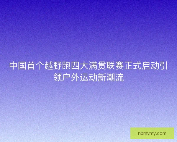 中国首个越野跑四大满贯联赛正式启动引领户外运动新潮流