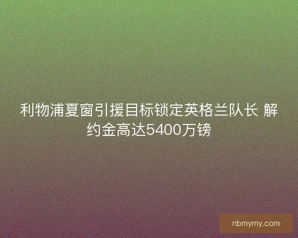 利物浦夏窗引援目标锁定英格兰队长 解约金高达5400万镑
