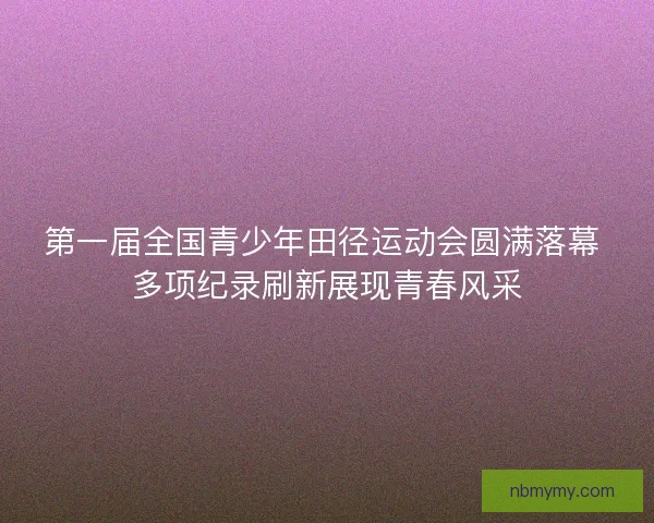 第一届全国青少年田径运动会圆满落幕 多项纪录刷新展现青春风采