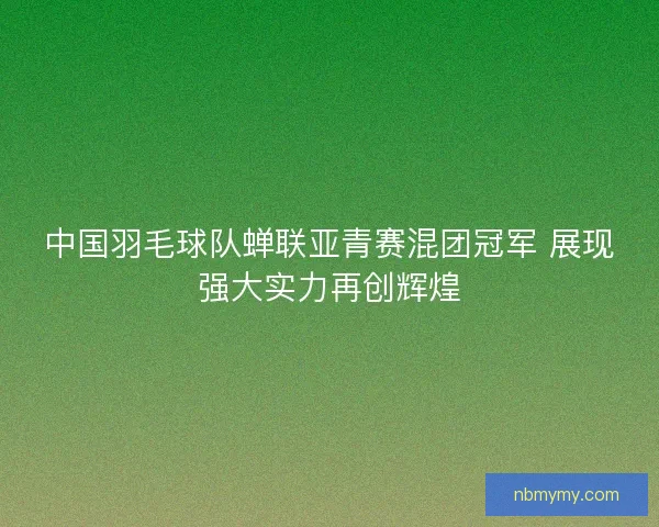 中国羽毛球队蝉联亚青赛混团冠军 展现强大实力再创辉煌