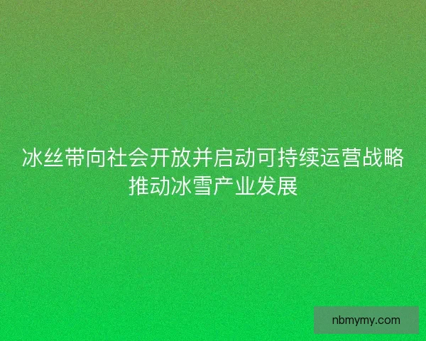 冰丝带向社会开放并启动可持续运营战略推动冰雪产业发展